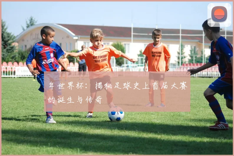 年世界杯：揭秘足球史上首届大赛的诞生与传奇
