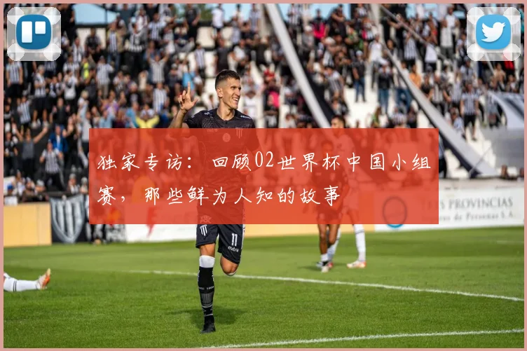 独家专访：回顾02世界杯中国小组赛，那些鲜为人知的故事