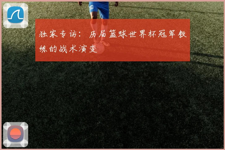 独家专访：历届篮球世界杯冠军教练的战术演变