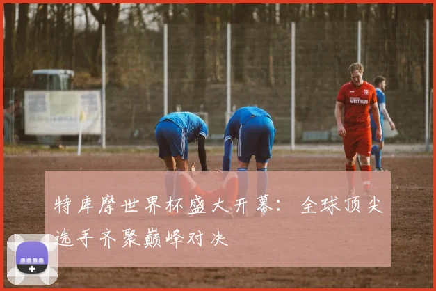 特库摩世界杯盛大开幕：全球顶尖选手齐聚巅峰对决