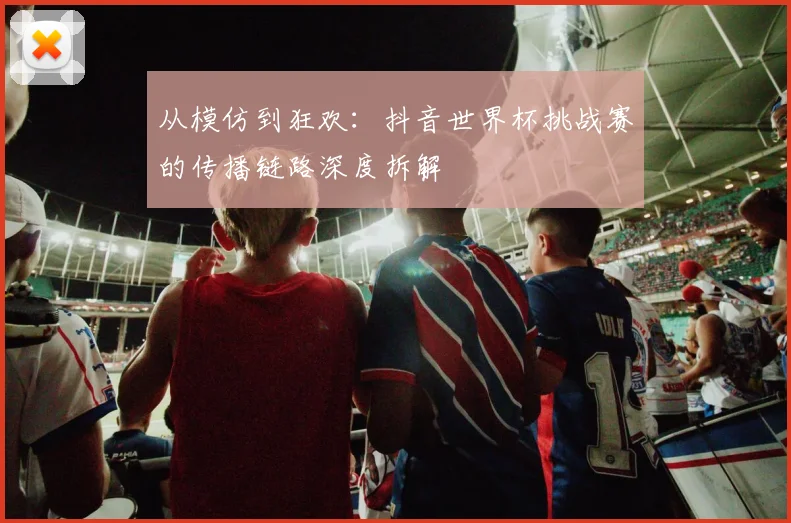 从模仿到狂欢:抖音世界杯挑战赛的传播链路深度拆解
