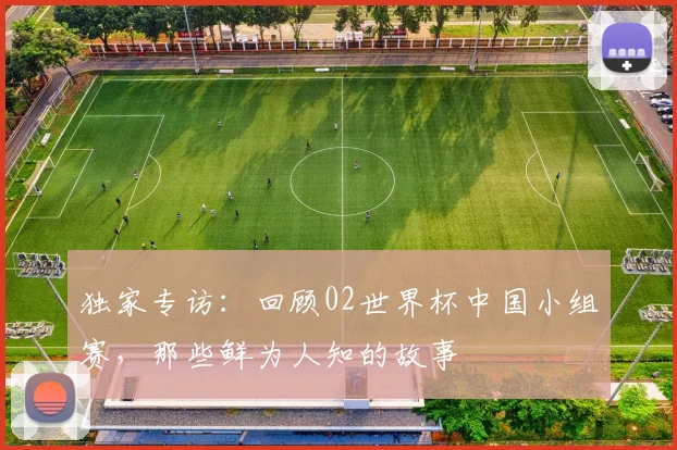 独家专访：回顾02世界杯中国小组赛，那些鲜为人知的故事
