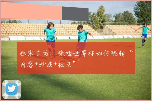 独家专访：咪咕世界杯如何玩转“内容+科技+社交”