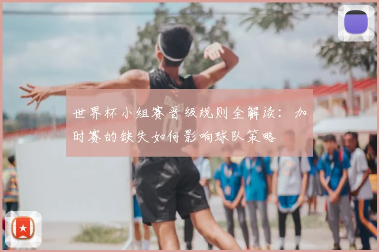 世界杯小组赛晋级规则全解读:加时赛的缺失如何影响球队策略