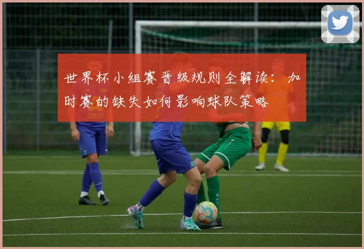世界杯小组赛晋级规则全解读:加时赛的缺失如何影响球队策略