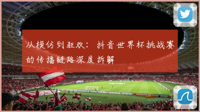 从模仿到狂欢:抖音世界杯挑战赛的传播链路深度拆解