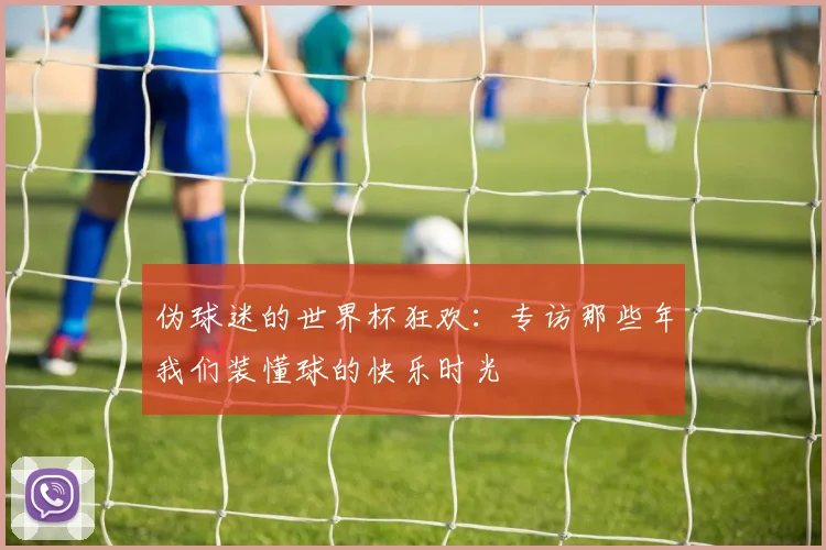 伪球迷的世界杯狂欢：专访那些年我们装懂球的快乐时光